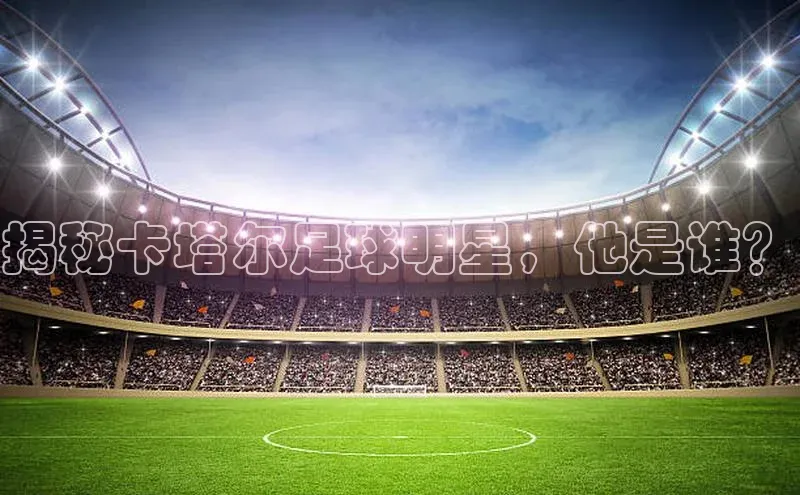 悟空体育直播app官方下载安装百度识图揭秘卡塔尔足球明星，他是谁？
