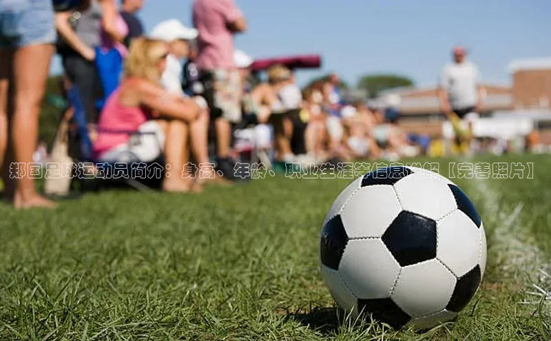 悟空体育app官网下载安卓版百度众测郑国足球运动员简介：身高、年龄、职业生涯等信息详解【完善照片】