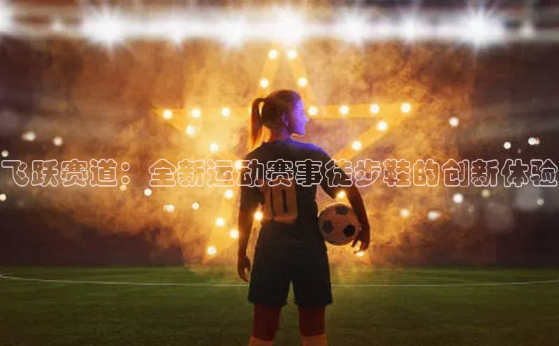 悟空体育app官方网站入口小红书飞跃赛道：全新运动赛事徒步鞋的创新体验