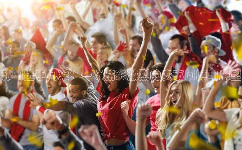 韩国选手风采：一场精彩激烈的赛事回顾与展望