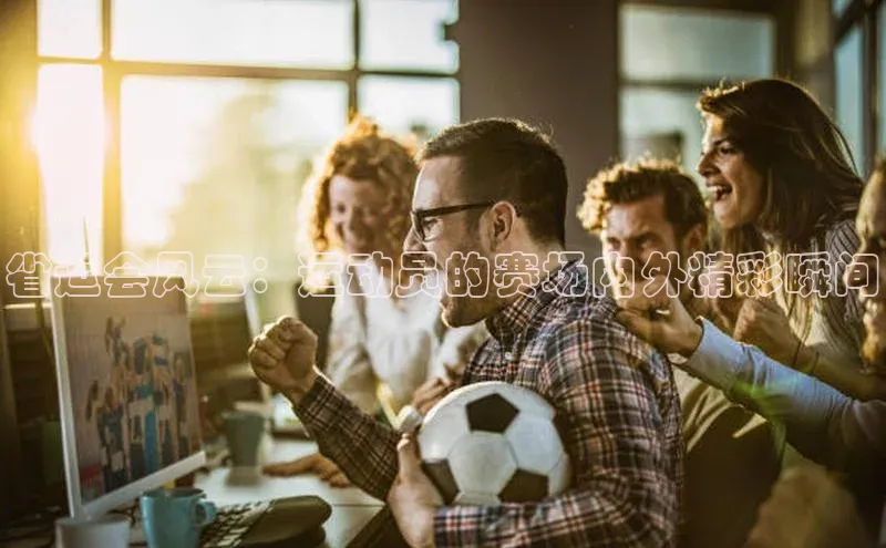 省运会风云：运动员的赛场内外精彩瞬间