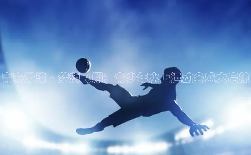 青春激流·梦想飞翔：青少年水上运动会盛大启航